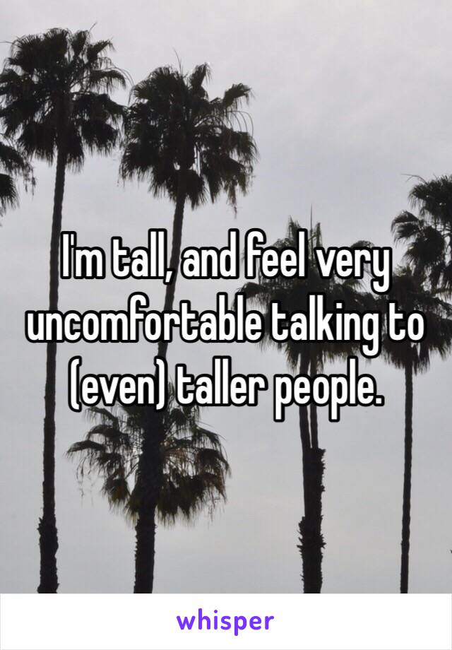 I'm tall, and feel very uncomfortable talking to (even) taller people.