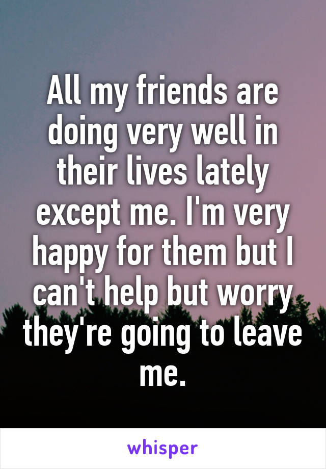 All my friends are doing very well in their lives lately except me. I'm very happy for them but I can't help but worry they're going to leave me.