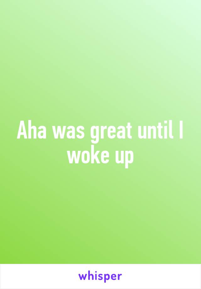 Aha was great until I woke up