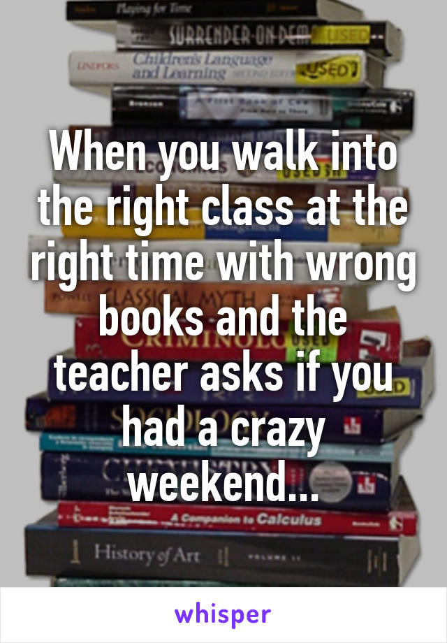 When you walk into the right class at the right time with wrong books and the teacher asks if you had a crazy weekend...