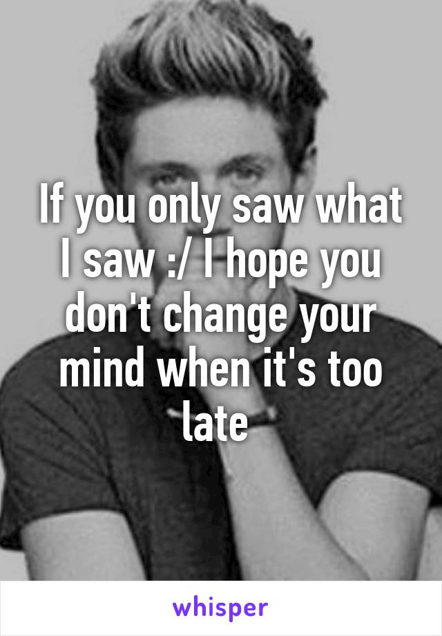 If you only saw what I saw :/ I hope you don't change your mind when it's too late 