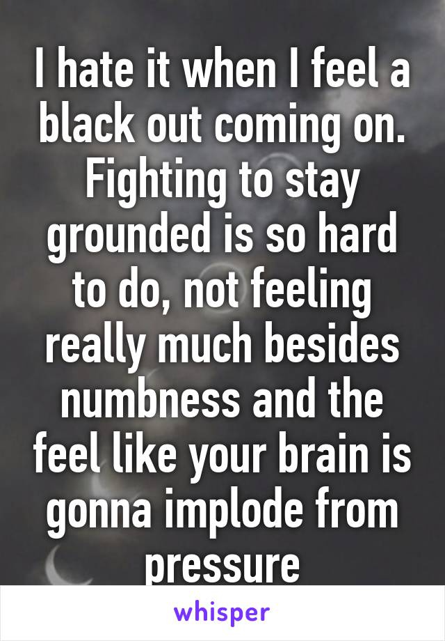 I hate it when I feel a black out coming on. Fighting to stay grounded is so hard to do, not feeling really much besides numbness and the feel like your brain is gonna implode from pressure