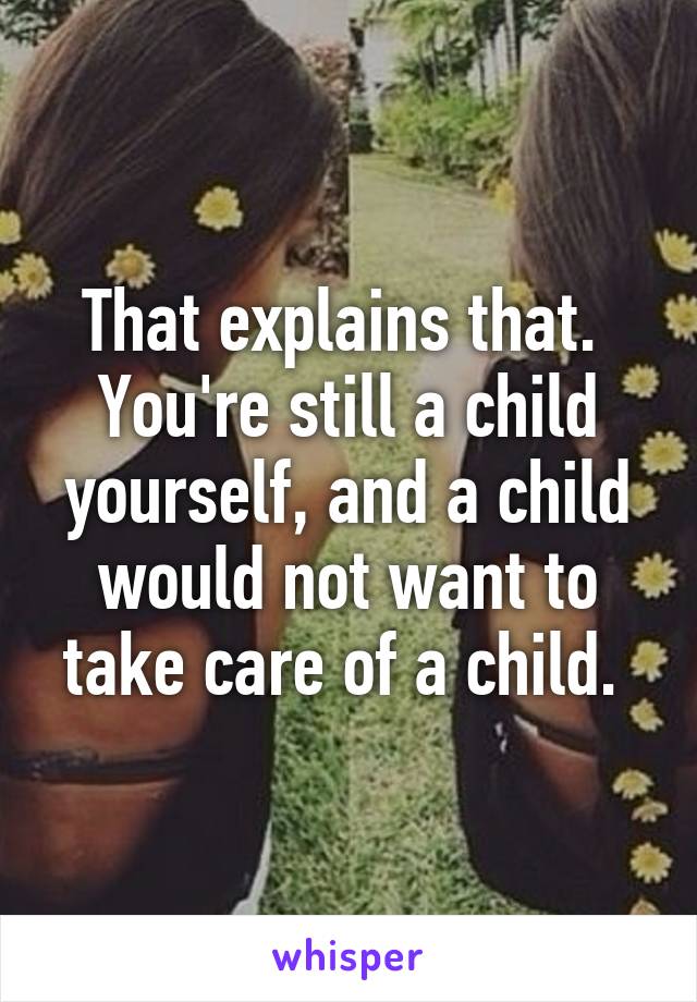 That explains that. 
You're still a child yourself, and a child would not want to take care of a child. 