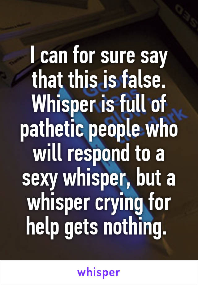 I can for sure say that this is false. Whisper is full of pathetic people who will respond to a sexy whisper, but a whisper crying for help gets nothing. 