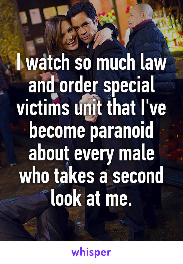 I watch so much law and order special victims unit that I've become paranoid about every male who takes a second look at me.