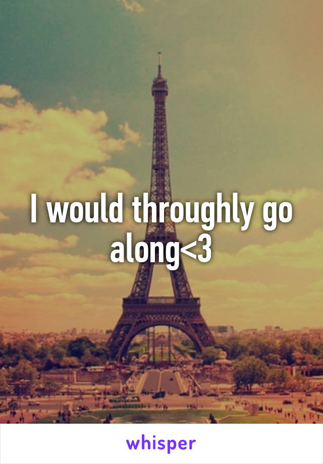 I would throughly go along<3