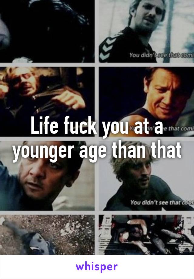 Life fuck you at a younger age than that