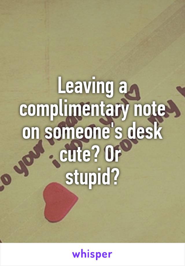 Leaving a complimentary note on someone's desk cute? Or 
stupid?