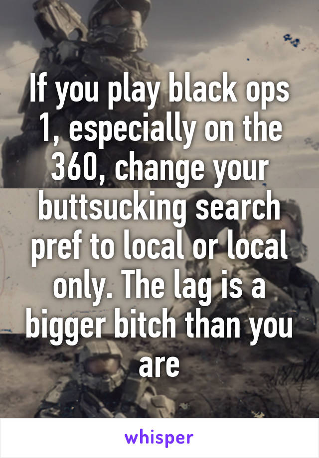 If you play black ops 1, especially on the 360, change your buttsucking search pref to local or local only. The lag is a bigger bitch than you are