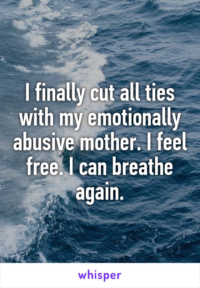 I finally cut all ties with my emotionally abusive mother. I feel free. I can breathe again.