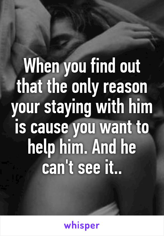 When you find out that the only reason your staying with him is cause you want to help him. And he can't see it..