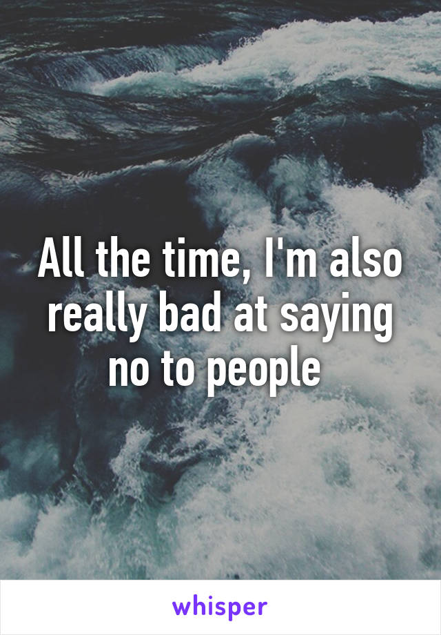 All the time, I'm also really bad at saying no to people 