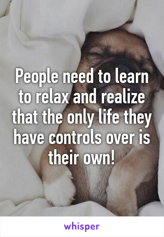 People need to learn to relax and realize that the only life they have controls over is their own!