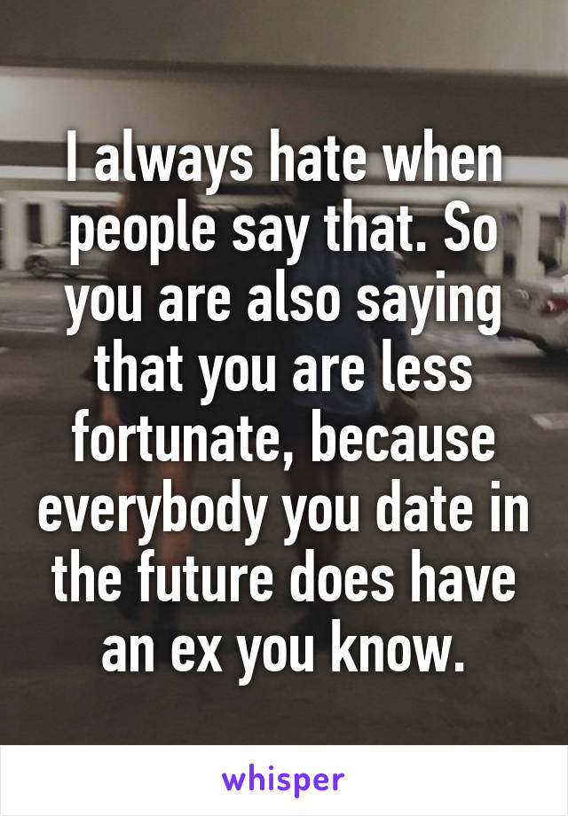 I always hate when people say that. So you are also saying that you are less fortunate, because everybody you date in the future does have an ex you know.