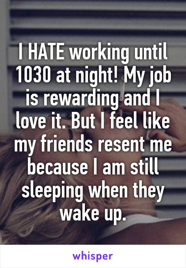 I HATE working until 1030 at night! My job is rewarding and I love it. But I feel like my friends resent me because I am still sleeping when they wake up.