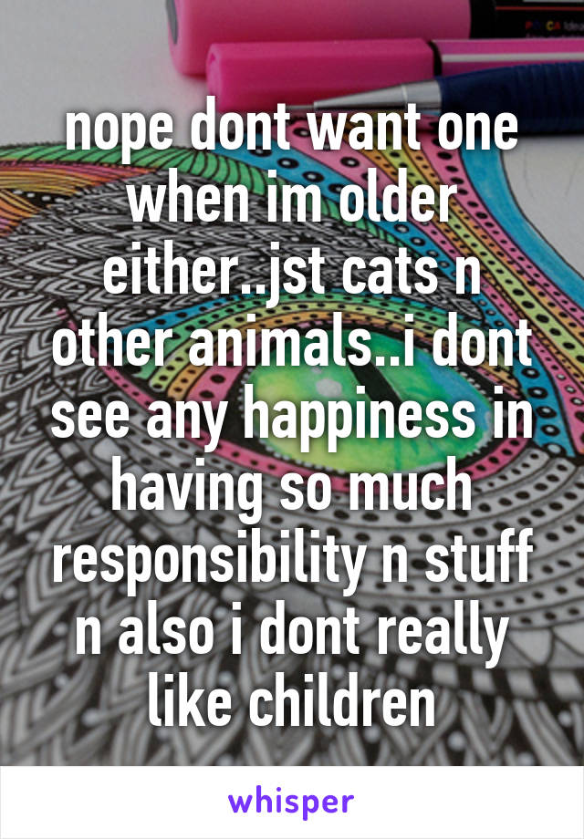 nope dont want one when im older either..jst cats n other animals..i dont see any happiness in having so much responsibility n stuff n also i dont really like children