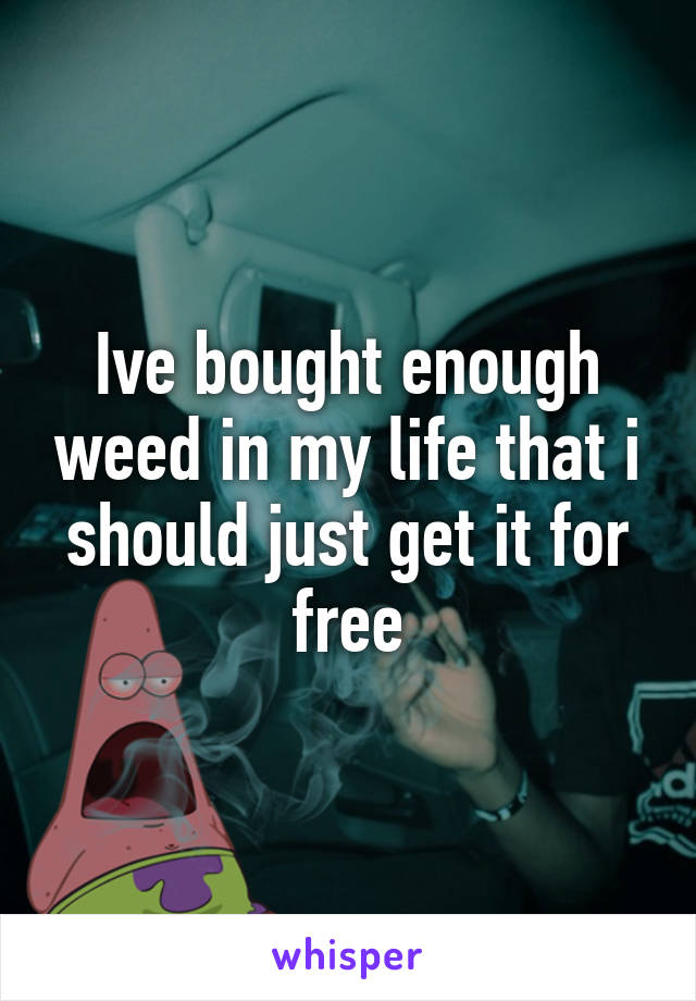 Ive bought enough weed in my life that i should just get it for free