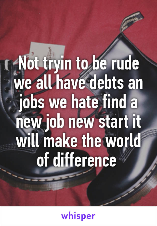 Not tryin to be rude we all have debts an jobs we hate find a new job new start it will make the world of difference 