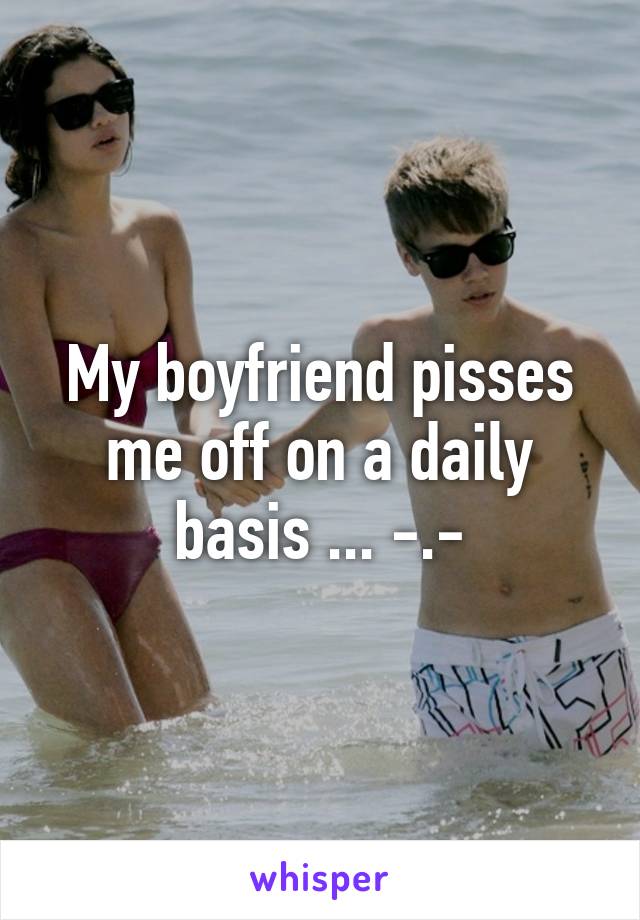 My boyfriend pisses me off on a daily basis ... -.-