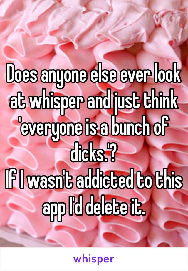 Does anyone else ever look at whisper and just think 'everyone is a bunch of dicks.'?
If I wasn't addicted to this app I'd delete it. 