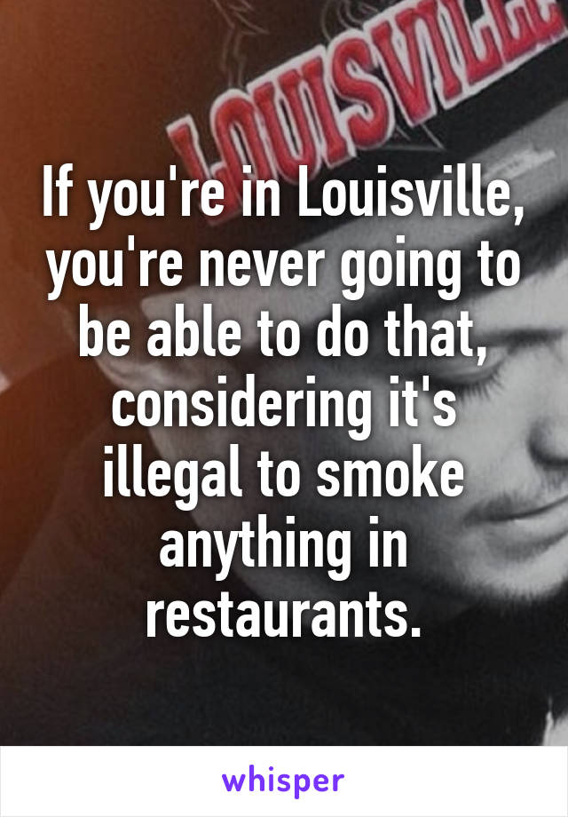 If you're in Louisville, you're never going to be able to do that, considering it's illegal to smoke anything in restaurants.