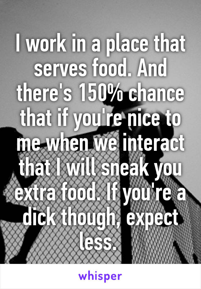 I work in a place that serves food. And there's 150% chance that if you're nice to me when we interact that I will sneak you extra food. If you're a dick though, expect less. 