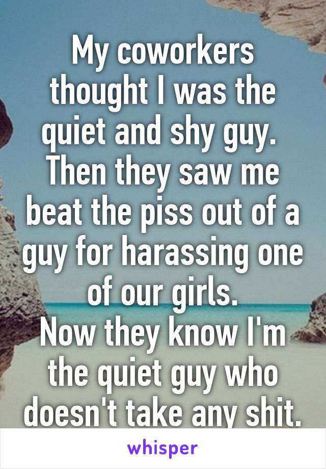 My coworkers thought I was the quiet and shy guy. 
Then they saw me beat the piss out of a guy for harassing one of our girls.
Now they know I'm the quiet guy who doesn't take any shit.