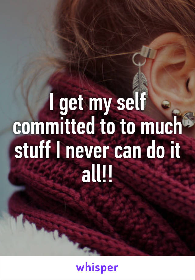 I get my self committed to to much stuff I never can do it all!!