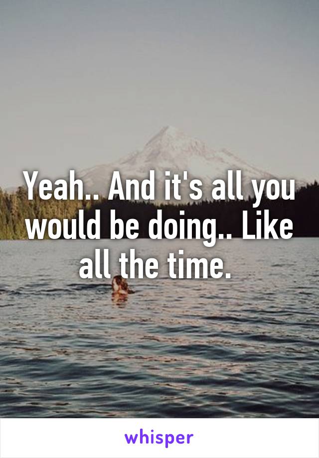 Yeah.. And it's all you would be doing.. Like all the time. 