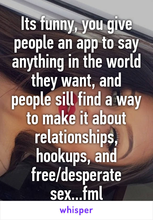 Its funny, you give people an app to say anything in the world they want, and people sill find a way to make it about relationships, hookups, and free/desperate sex...fml