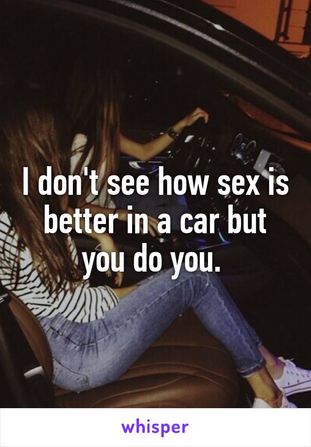 I don't see how sex is better in a car but you do you. 