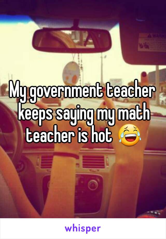 My government teacher keeps saying my math teacher is hot 😂