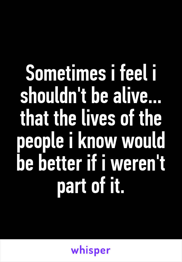 Sometimes i feel i shouldn't be alive... that the lives of the people i know would be better if i weren't part of it.