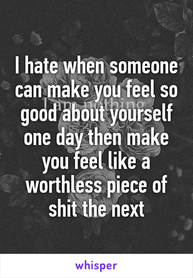 I hate when someone can make you feel so good about yourself one day then make you feel like a worthless piece of shit the next