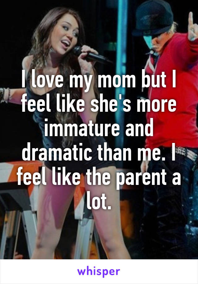 I love my mom but I feel like she's more immature and dramatic than me. I feel like the parent a lot.