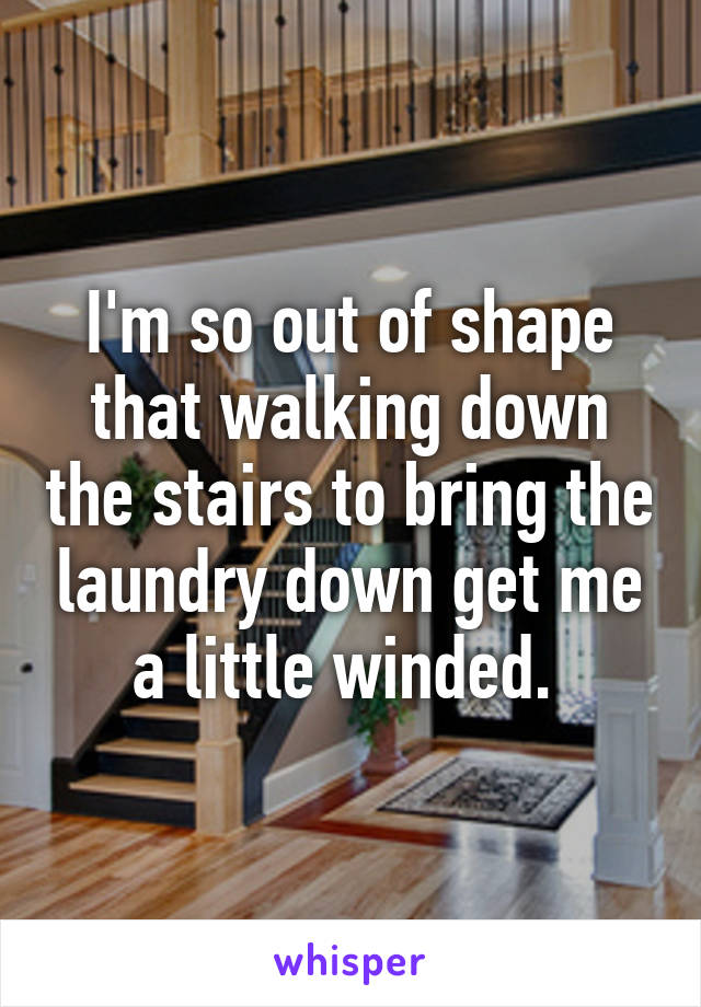 I'm so out of shape that walking down the stairs to bring the laundry down get me a little winded. 