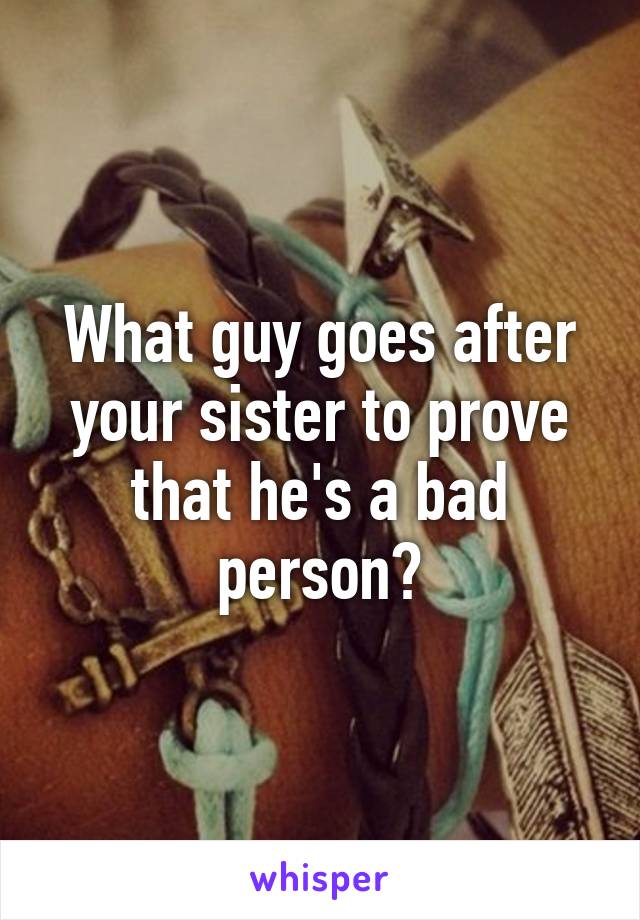 What guy goes after your sister to prove that he's a bad person?