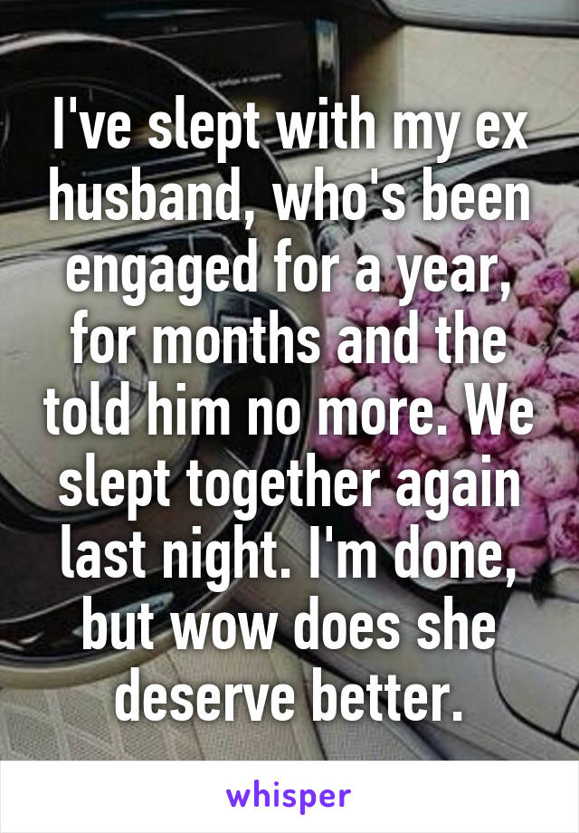 I've slept with my ex husband, who's been engaged for a year, for months and the told him no more. We slept together again last night. I'm done, but wow does she deserve better.