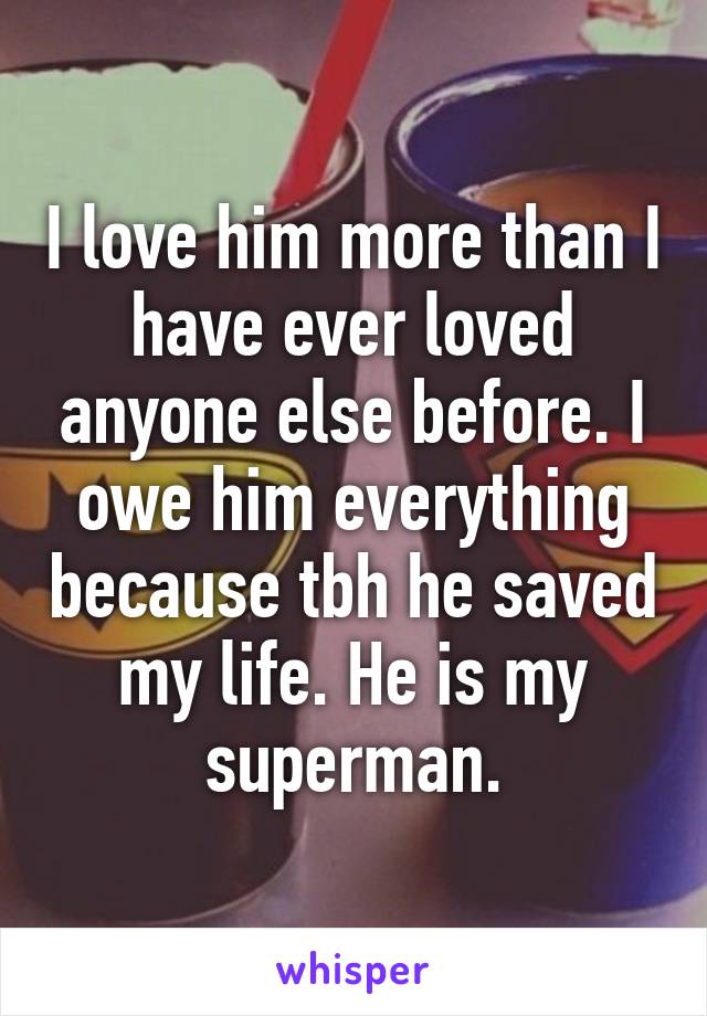 I love him more than I have ever loved anyone else before. I owe him everything because tbh he saved my life. He is my superman.