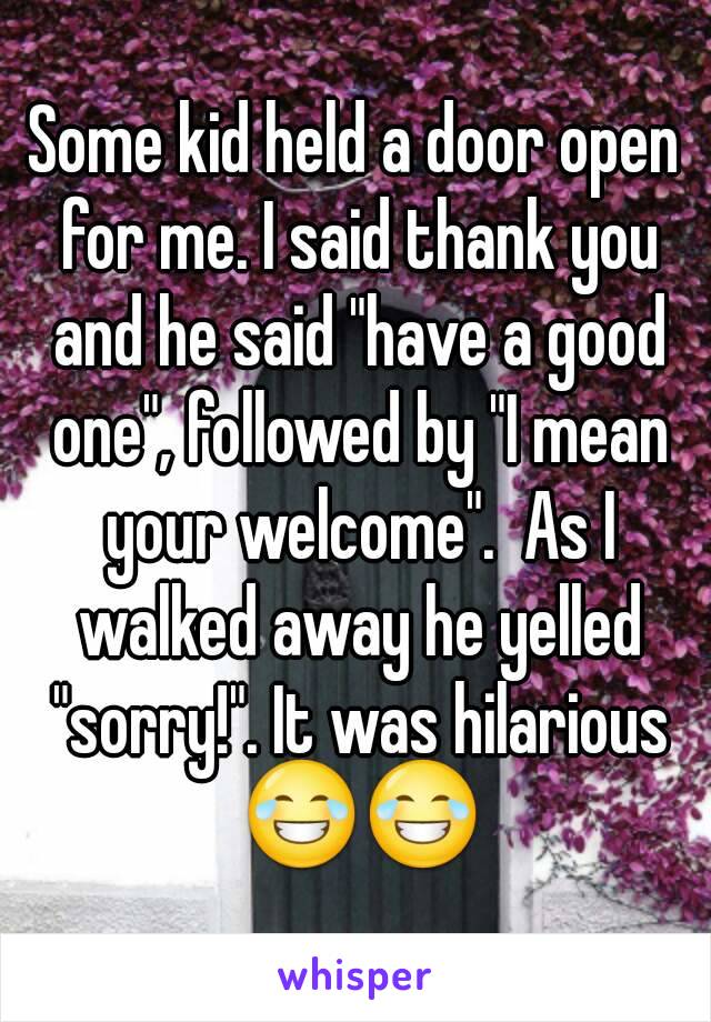 Some kid held a door open for me. I said thank you and he said "have a good one", followed by "I mean your welcome".  As I walked away he yelled "sorry!". It was hilarious 😂😂