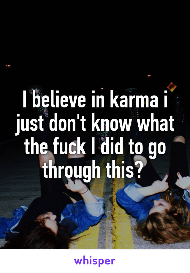 I believe in karma i just don't know what the fuck I did to go through this? 