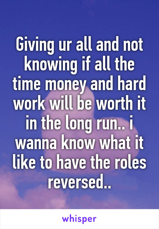 Giving ur all and not knowing if all the time money and hard work will be worth it in the long run.. i wanna know what it like to have the roles reversed..