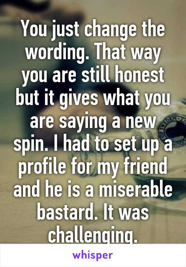 You just change the wording. That way you are still honest but it gives what you are saying a new spin. I had to set up a profile for my friend and he is a miserable bastard. It was challenging.