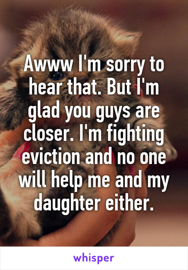 Awww I'm sorry to hear that. But I'm glad you guys are closer. I'm fighting eviction and no one will help me and my daughter either.