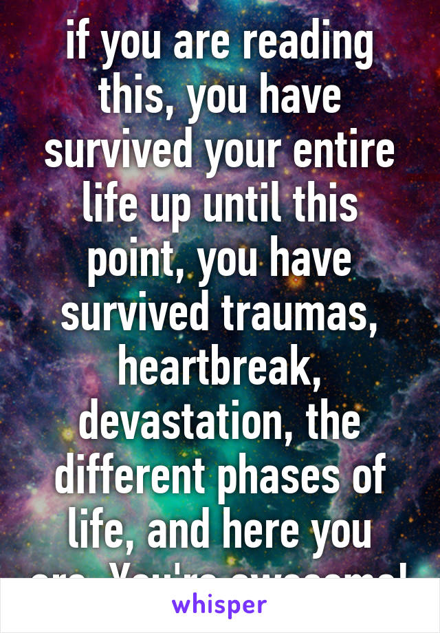 if you are reading this, you have survived your entire life up until this point, you have survived traumas, heartbreak, devastation, the different phases of life, and here you are. You're awesome!