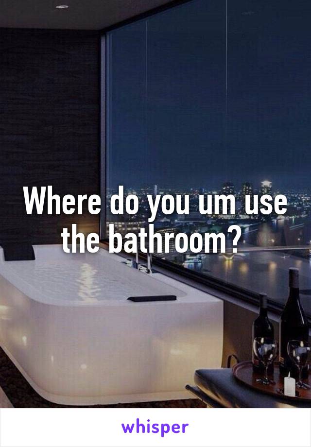 Where do you um use the bathroom? 