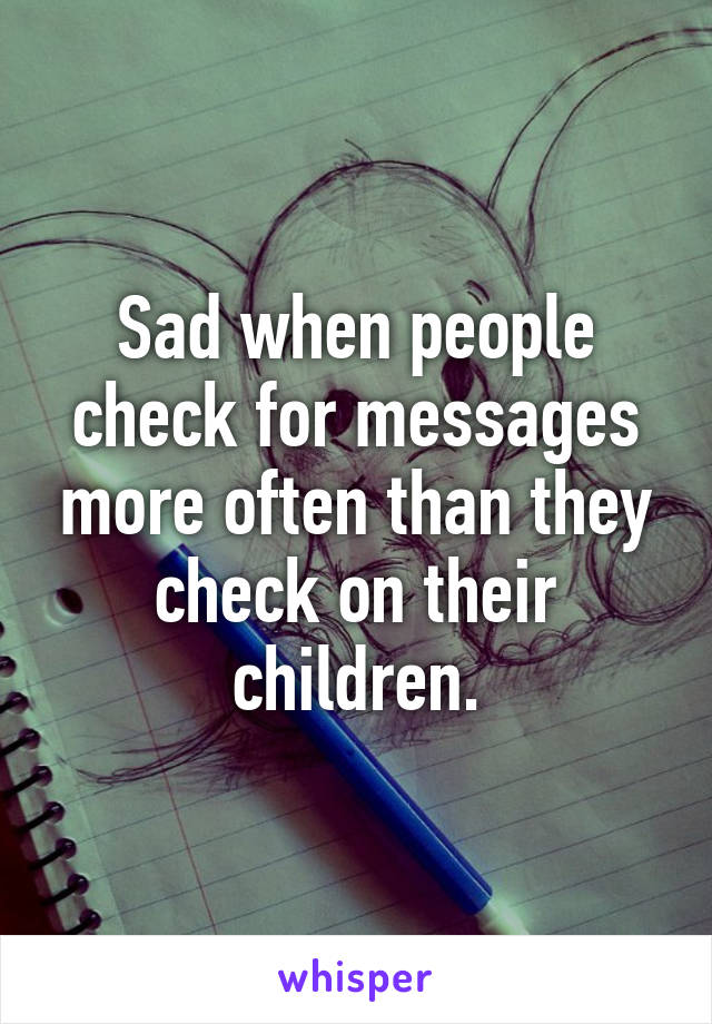 Sad when people check for messages more often than they check on their children.