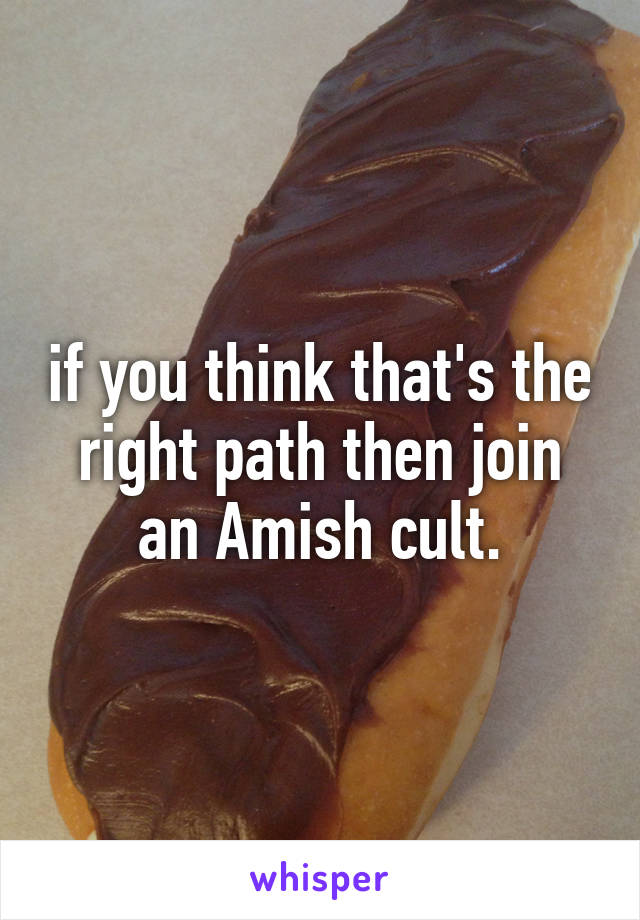 if you think that's the right path then join an Amish cult.