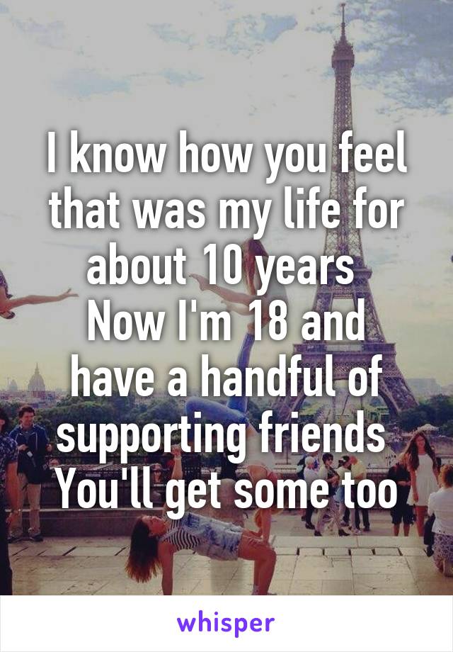 I know how you feel that was my life for about 10 years 
Now I'm 18 and have a handful of supporting friends 
You'll get some too