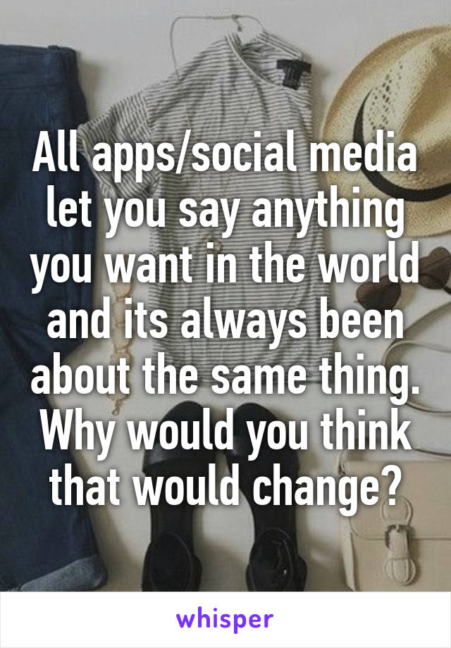 All apps/social media let you say anything you want in the world and its always been about the same thing. Why would you think that would change?